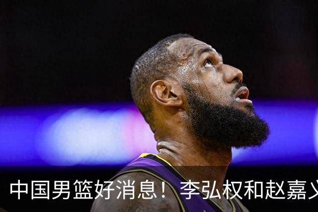 中国男篮好消息！李弘权和赵嘉义可以出战与日本的比赛
